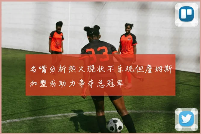 名嘴分析热火现状不乐观但詹姆斯加盟或助力争夺总冠军