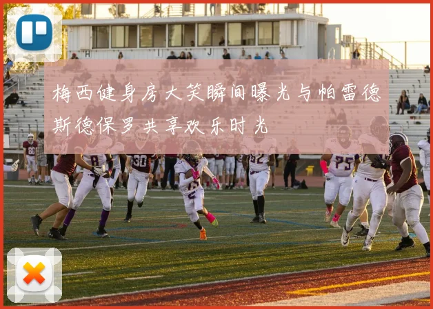 梅西健身房大笑瞬间曝光与帕雷德斯德保罗共享欢乐时光