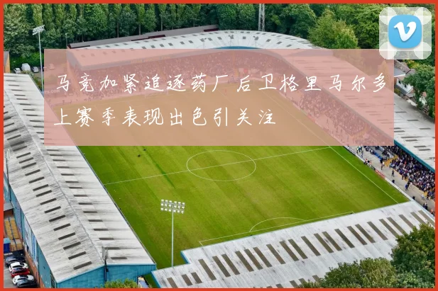 马竞加紧追逐药厂后卫格里马尔多上赛季表现出色引关注