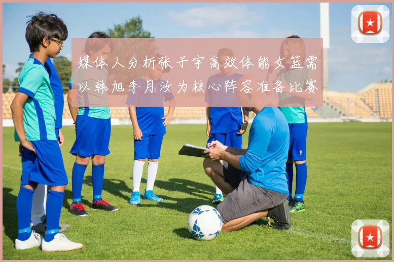 媒体人分析张子宇高效体能女篮需以韩旭李月汝为核心阵容准备比赛