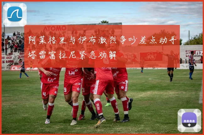 阿莱格里与伊布激烈争吵差点动手塔雷富拉尼紧急劝解