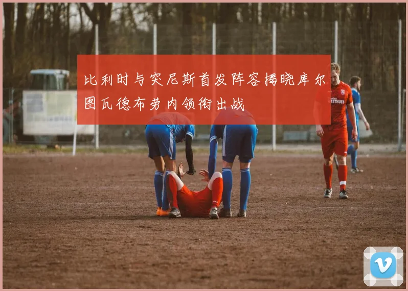 比利时与突尼斯首发阵容揭晓库尔图瓦德布劳内领衔出战