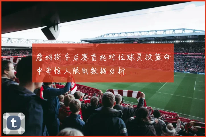 詹姆斯季后赛首轮对位球员投篮命中率惊人限制数据分析
