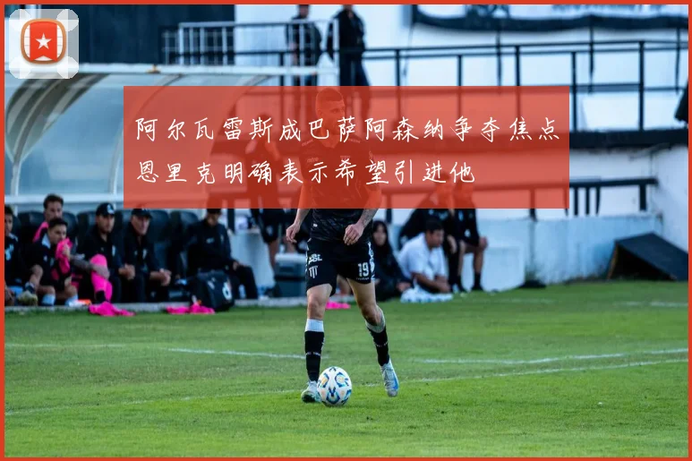 阿尔瓦雷斯成巴萨阿森纳争夺焦点恩里克明确表示希望引进他