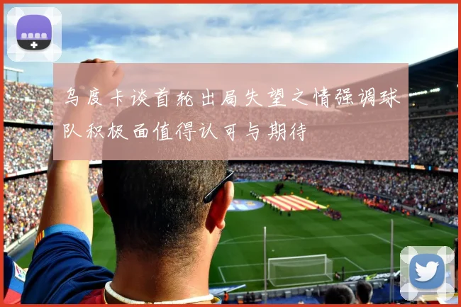 乌度卡谈首轮出局失望之情强调球队积极面值得认可与期待