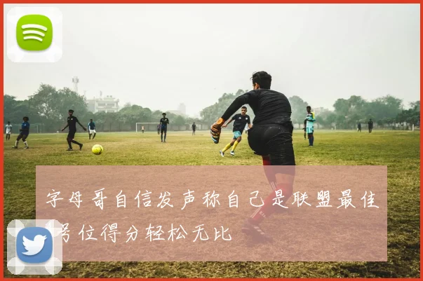 字母哥自信发声称自己是联盟最佳4号位得分轻松无比