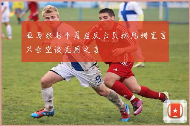 亚马尔七个月后反击贝林厄姆直言只会空谈无用之言