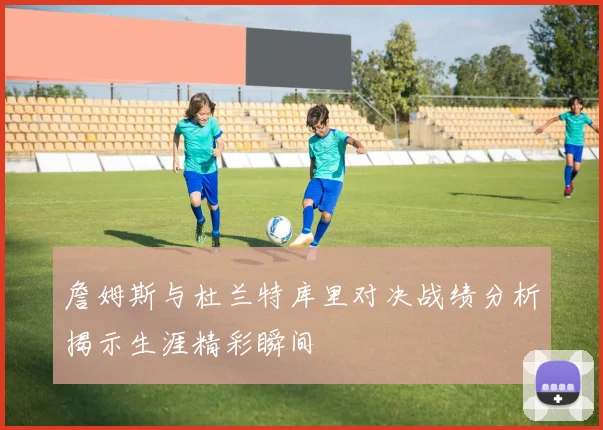 詹姆斯与杜兰特库里对决战绩分析揭示生涯精彩瞬间