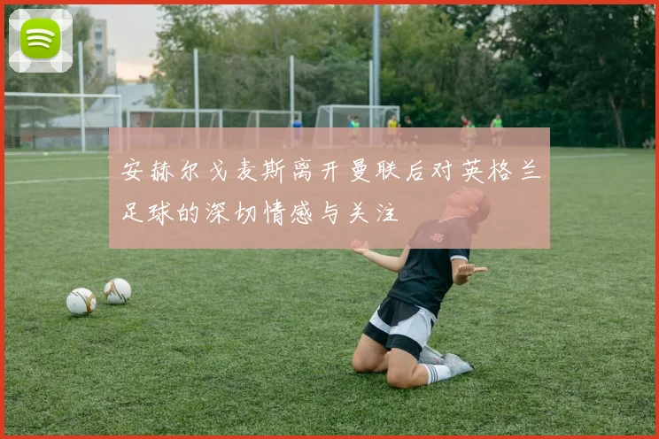 安赫尔戈麦斯离开曼联后对英格兰足球的深切情感与关注